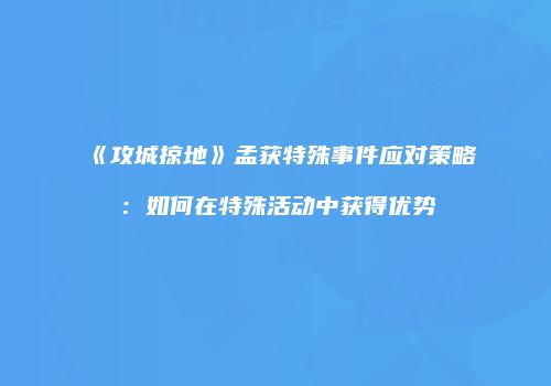 《攻城掠地》孟获特殊事件应对策略：如何在特殊活动中获得优势