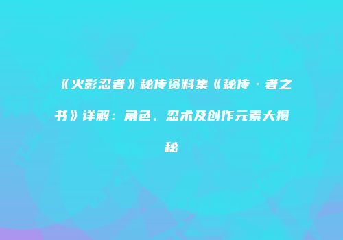 《火影忍者》秘传资料集《秘传·者之书》详解：角色、忍术及创作元素大揭秘