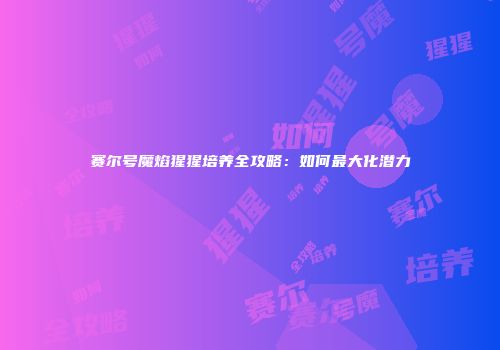 赛尔号魔焰猩猩培养全攻略：如何最大化潜力