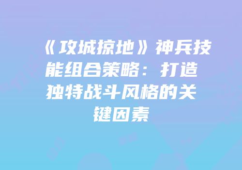 《攻城掠地》神兵技能组合策略：打造独特战斗风格的关键因素