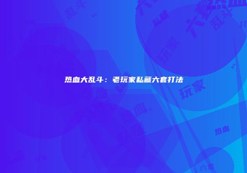 热血大乱斗：老玩家私藏六套打法