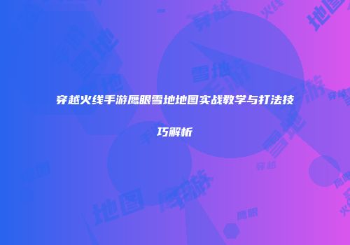 穿越火线手游鹰眼雪地地图实战教学与打法技巧解析