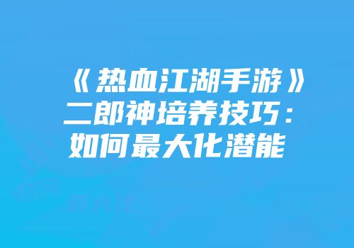 《热血江湖手游》二郎神培养技巧：如何最大化潜能