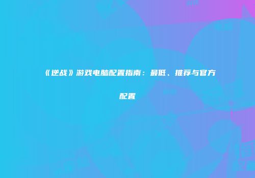 《逆战》游戏电脑配置指南：最低、推荐与官方配置