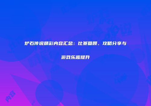 炉石传说精彩内容汇总：比赛回顾、攻略分享与游戏乐趣提升