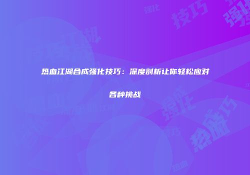 热血江湖合成强化技巧：深度剖析让你轻松应对各种挑战