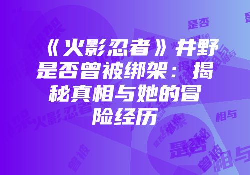 《火影忍者》井野是否曾被绑架：揭秘真相与她的冒险经历