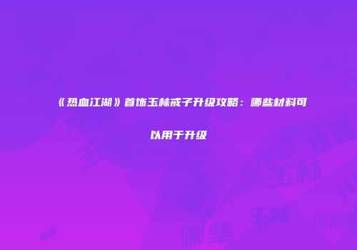 《热血江湖》首饰玉林戒子升级攻略:哪些材料可以用于升级