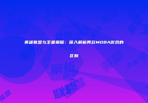 英雄联盟与王者荣耀：深入解析两款MOBA游戏的区别