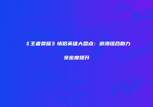 《王者荣耀》情侣英雄大盘点：浪漫组合助力亲密度提升