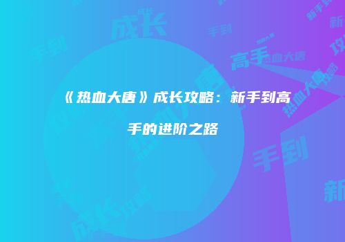 《热血大唐》成长攻略：新手到高手的进阶之路