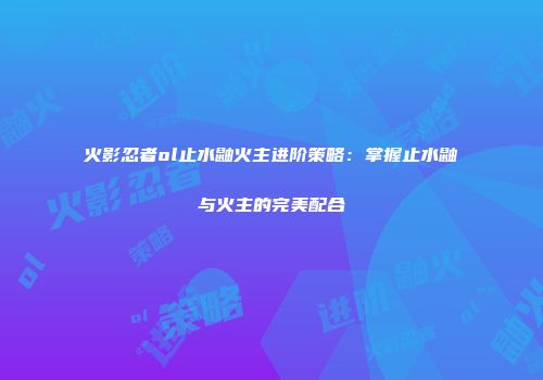 火影忍者ol止水鼬火主进阶策略:掌握止水鼬与火主的完美配合
