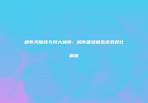 都市天际线与特大城市：城市建设模拟游戏对比解析