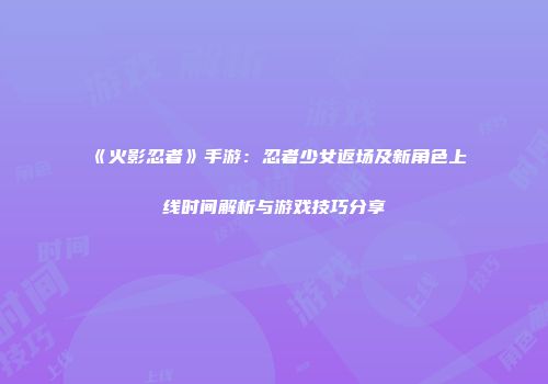 《火影忍者》手游：忍者少女返场及新角色上线时间解析与游戏技巧分享