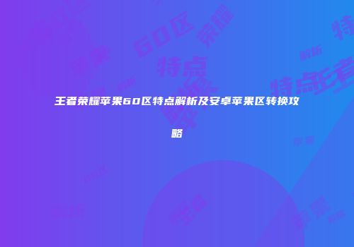 王者荣耀苹果60区特点解析及安卓苹果区转换攻略