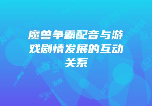 魔兽争霸配音与游戏剧情发展的互动关系
