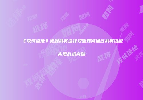 《攻城掠地》觉醒武将选择攻略如何通过武将搭配实现战术突破