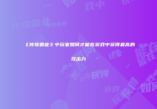 《传奇霸业》中玩家如何才能在游戏中获得最高的攻击力