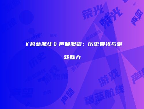 《碧蓝航线》声望舰娘：历史荣光与游戏魅力