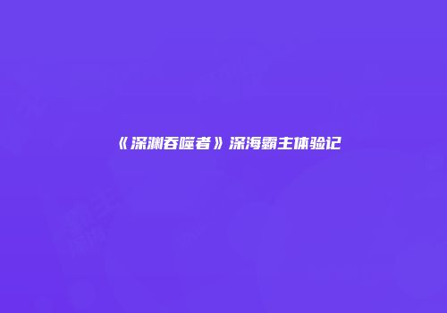 《深渊吞噬者》深海霸主体验记