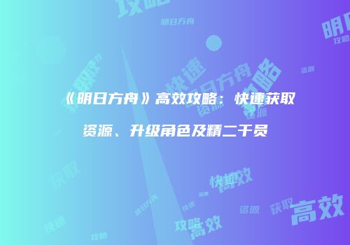 《明日方舟》高效攻略：快速获取资源、升级角色及精二干员