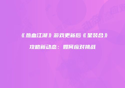 《热血江湖》游戏更新后《星装合》攻略新动态：如何应对挑战