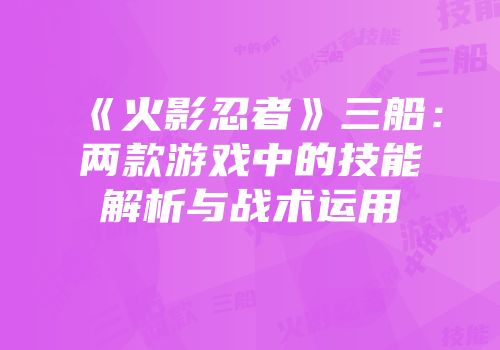 《火影忍者》三船：两款游戏中的技能解析与战术运用