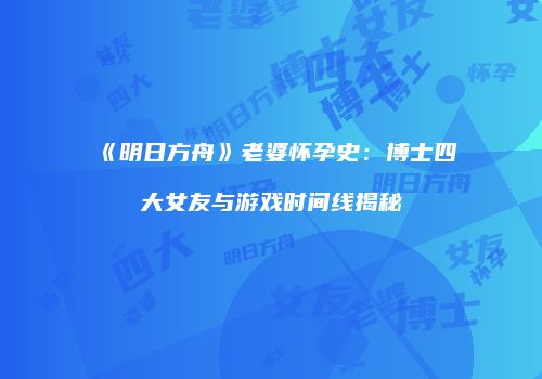 《明日方舟》老婆怀孕史：博士四大女友与游戏时间线揭秘