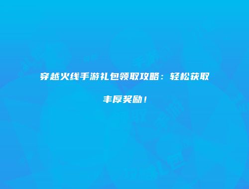 穿越火线手游礼包领取攻略：轻松获取丰厚奖励！