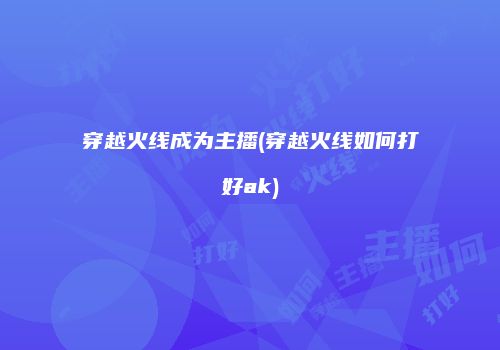 穿越火线成为主播(穿越火线如何打好ak)