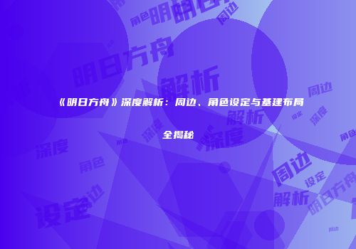 《明日方舟》深度解析：周边、角色设定与基建布局全揭秘