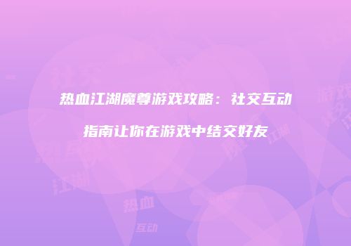 热血江湖魔尊游戏攻略：社交互动指南让你在游戏中结交好友
