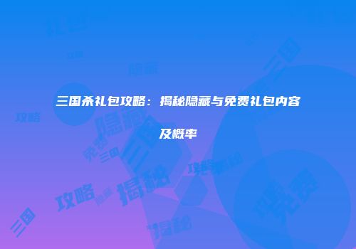 三国杀礼包攻略：揭秘隐藏与免费礼包内容及概率