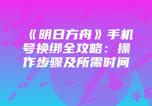 《明日方舟》手机号换绑全攻略：操作步骤及所需时间
