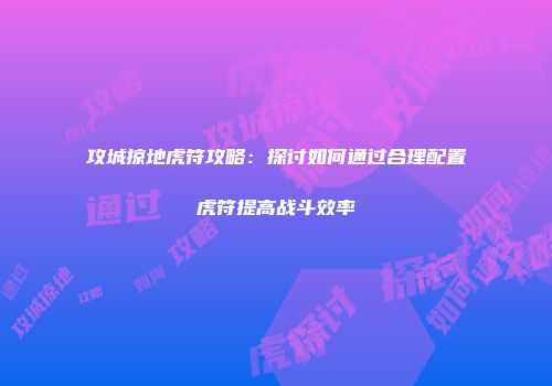攻城掠地虎符攻略：探讨如何通过合理配置虎符提高战斗效率