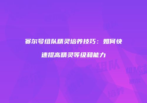 赛尔号组队精灵培养技巧：如何快速提高精灵等级和能力