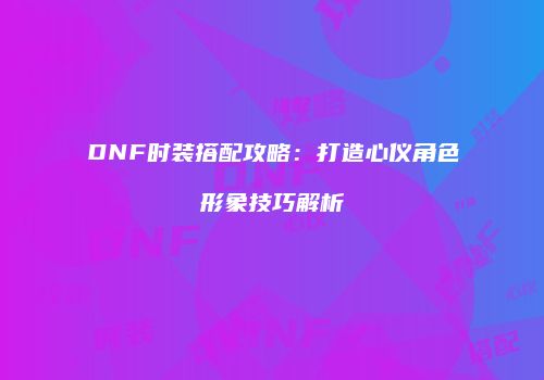 DNF时装搭配攻略：打造心仪角色形象技巧解析