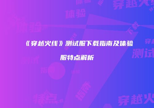 《穿越火线》测试服下载指南及体验服特点解析