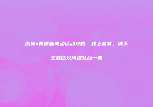 原神×肯德基联动活动攻略：线上套餐、线下主题店及周边礼品一览