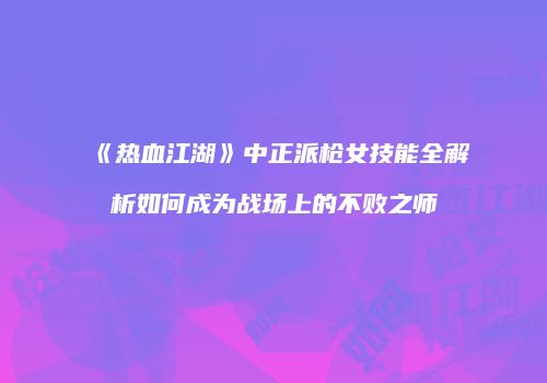 《热血江湖》中正派枪女技能全解析如何成为战场上的不败之师