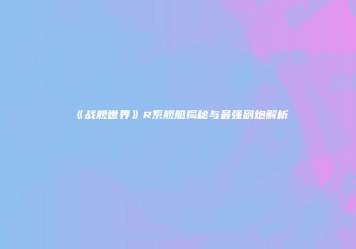 《战舰世界》R系舰船揭秘与最强副炮解析