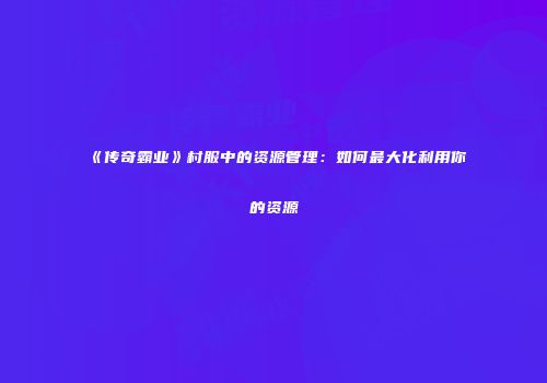 《传奇霸业》村服中的资源管理：如何最大化利用你的资源