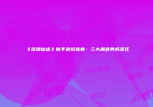 《琉璃仙途》新手避坑指南：三大角色养成误区