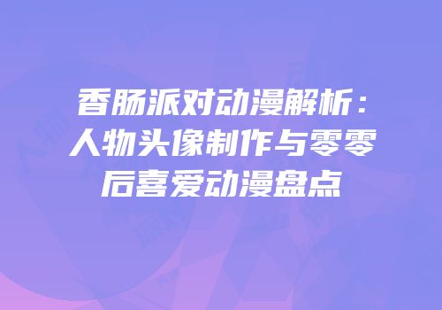 香肠派对动漫解析：人物头像制作与零零后喜爱动漫盘点