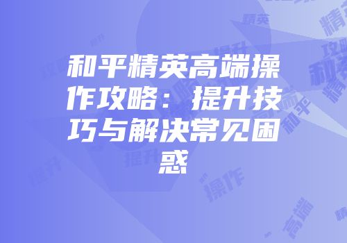 和平精英高端操作攻略：提升技巧与解决常见困惑