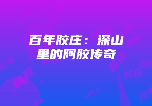 百年胶庄：深山里的阿胶传奇