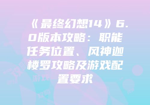 《最终幻想14》6.0版本攻略：职能任务位置、风神迦楼罗攻略及游戏配置要求