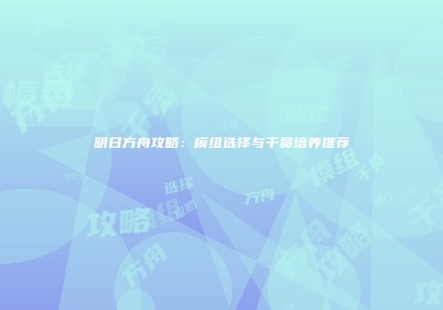 明日方舟攻略：模组选择与干员培养推荐