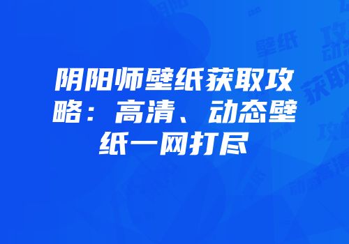 阴阳师壁纸获取攻略：高清、动态壁纸一网打尽