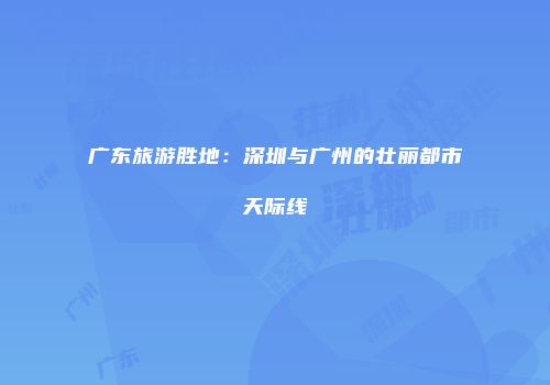 广东旅游胜地：深圳与广州的壮丽都市天际线